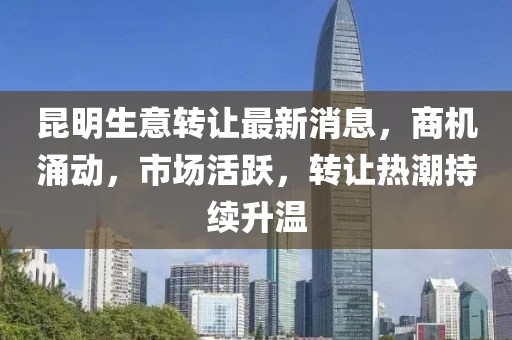 昆明生意转让最新消息，商机涌动，市场活跃，转让热潮持续升温