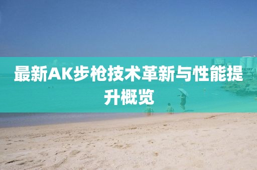 最新AK步枪技术革新与性能提升概览