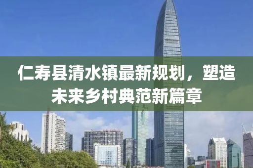 仁寿县清水镇最新规划，塑造未来乡村典范新篇章