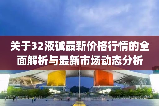 关于32液碱最新价格行情的全面解析与最新市场动态分析