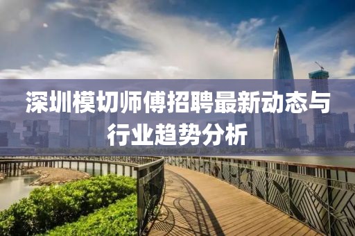 深圳模切师傅招聘最新动态与行业趋势分析
