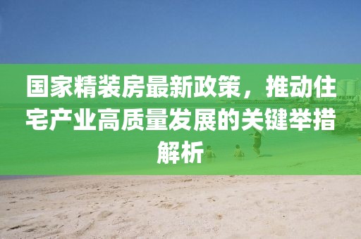 国家精装房最新政策，推动住宅产业高质量发展的关键举措解析