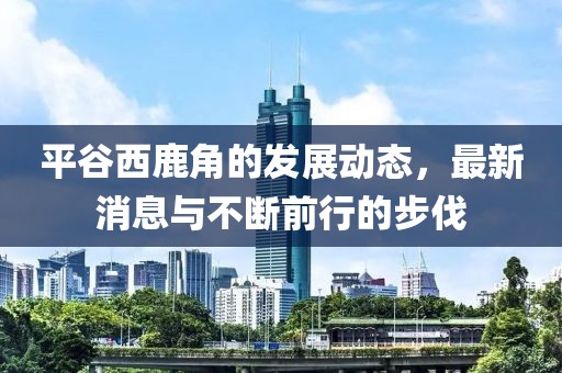 平谷西鹿角的发展动态，最新消息与不断前行的步伐