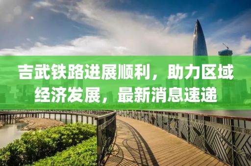 吉武铁路进展顺利，助力区域经济发展，最新消息速递