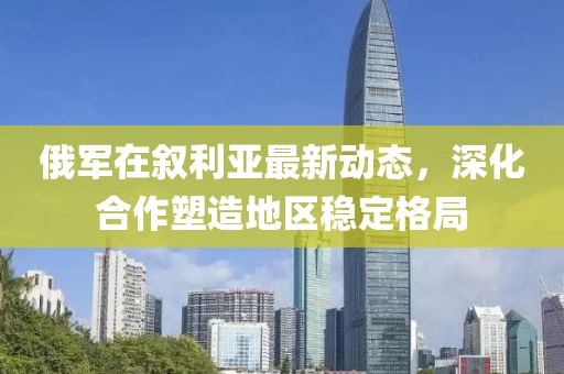俄军在叙利亚最新动态，深化合作塑造地区稳定格局
