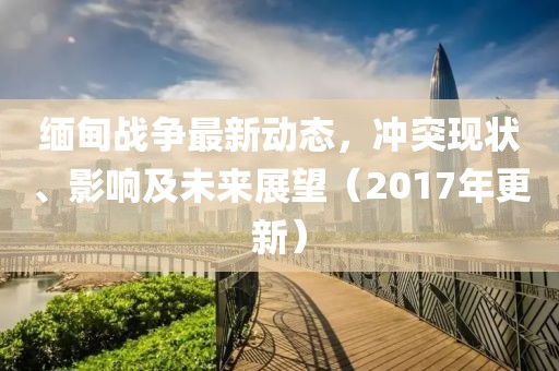 缅甸战争最新动态，冲突现状、影响及未来展望（2017年更新）