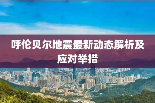 呼伦贝尔地震最新动态解析及应对举措