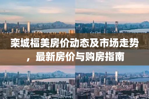 栾城福美房价动态及市场走势，最新房价与购房指南