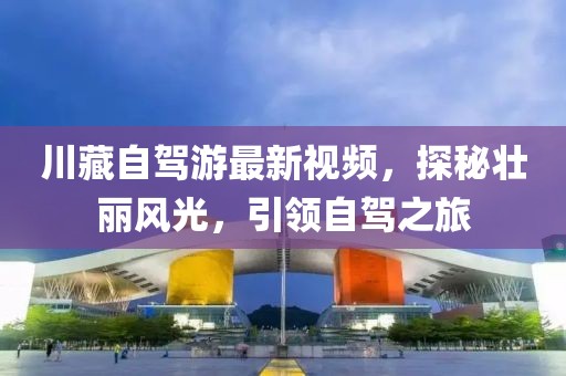 川藏自驾游最新视频，探秘壮丽风光，引领自驾之旅