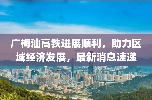 广梅汕高铁进展顺利，助力区域经济发展，最新消息速递
