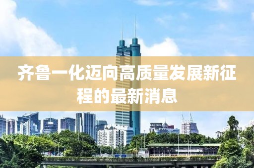 齐鲁一化迈向高质量发展新征程的最新消息