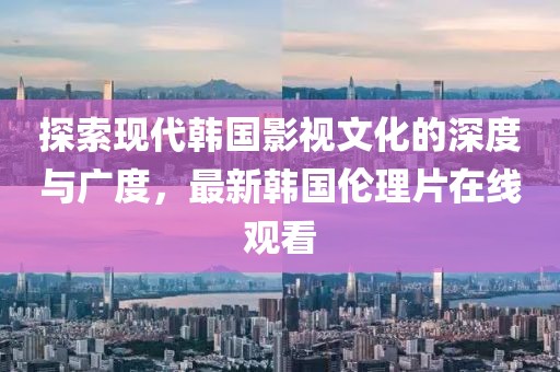 探索现代韩国影视文化的深度与广度，最新韩国伦理片在线观看