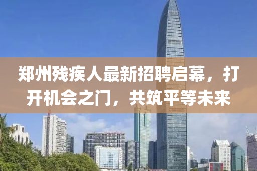 郑州残疾人最新招聘启幕，打开机会之门，共筑平等未来