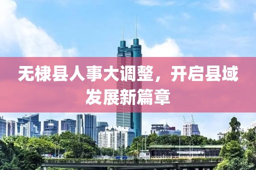 无棣县人事大调整，开启县域发展新篇章