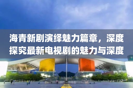 海青新剧演绎魅力篇章，深度探究最新电视剧的魅力与深度
