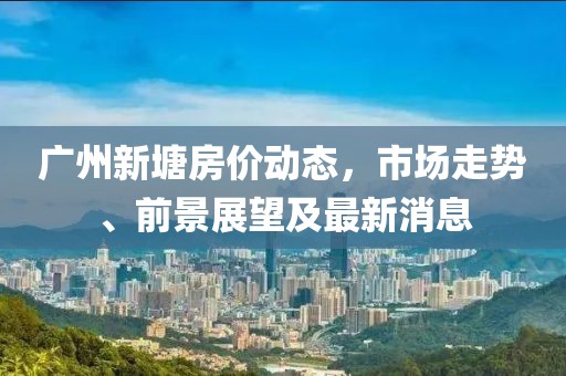 广州新塘房价动态，市场走势、前景展望及最新消息