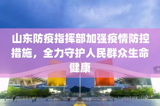 山东防疫指挥部加强疫情防控措施，全力守护人民群众生命健康