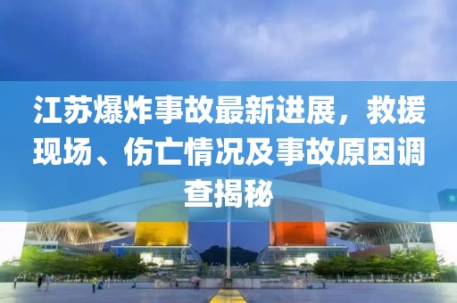 江苏爆炸事故最新进展，救援现场、伤亡情况及事故原因调查揭秘