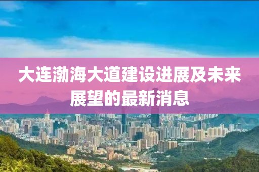 大连渤海大道建设进展及未来展望的最新消息