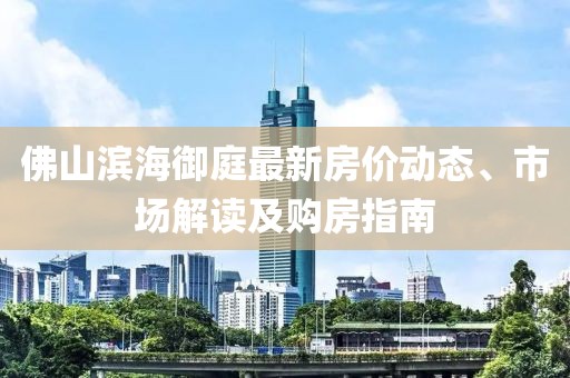 佛山滨海御庭最新房价动态、市场解读及购房指南