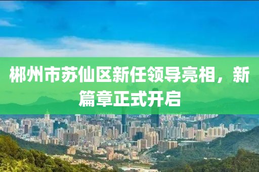 郴州市苏仙区新任领导亮相，新篇章正式开启