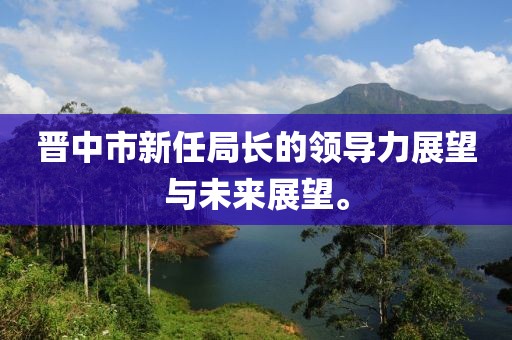 晋中市新任局长的领导力展望与未来展望。