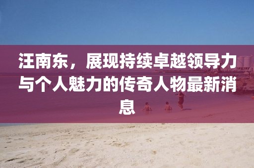 汪南东，展现持续卓越领导力与个人魅力的传奇人物最新消息
