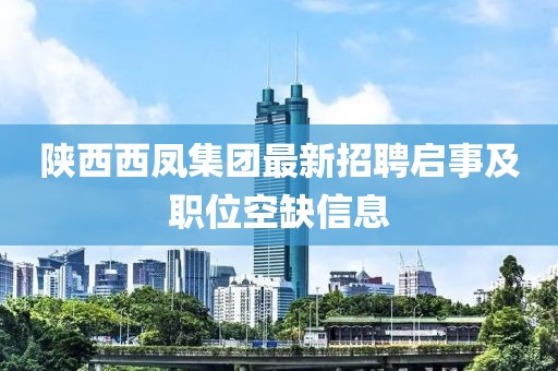 陕西西凤集团最新招聘启事及职位空缺信息