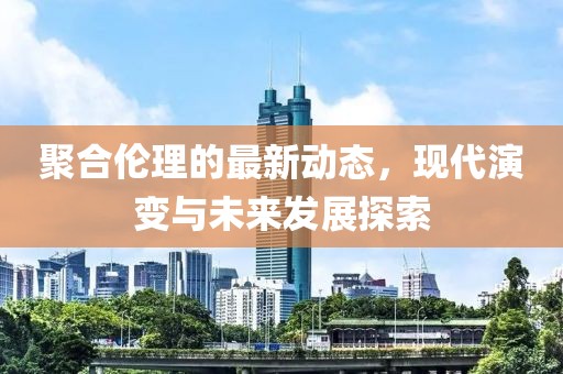 聚合伦理的最新动态，现代演变与未来发展探索