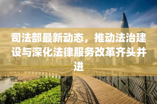 司法部最新动态，推动法治建设与深化法律服务改革齐头并进