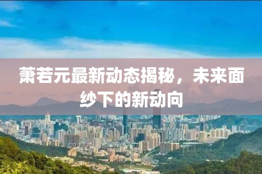萧若元最新动态揭秘，未来面纱下的新动向
