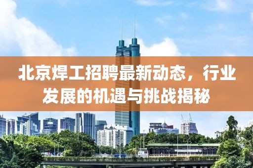 北京焊工招聘最新动态，行业发展的机遇与挑战揭秘