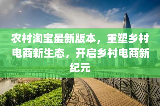 农村淘宝最新版本，重塑乡村电商新生态，开启乡村电商新纪元