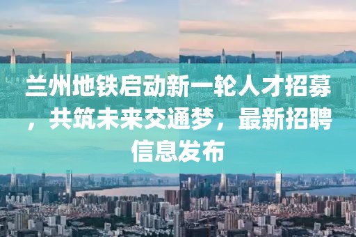 兰州地铁启动新一轮人才招募，共筑未来交通梦，最新招聘信息发布