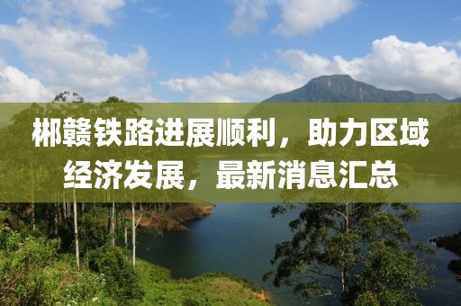 郴赣铁路进展顺利，助力区域经济发展，最新消息汇总