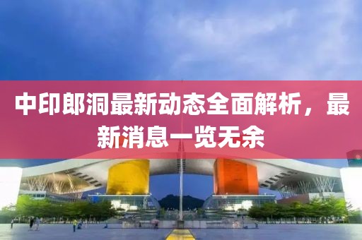 中印郎洞最新动态全面解析，最新消息一览无余