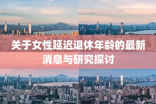 关于女性延迟退休年龄的最新消息与研究探讨