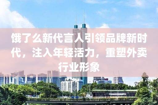饿了么新代言人引领品牌新时代，注入年轻活力，重塑外卖行业形象