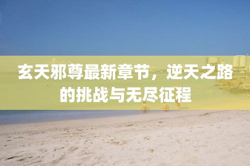 玄天邪尊最新章节，逆天之路的挑战与无尽征程