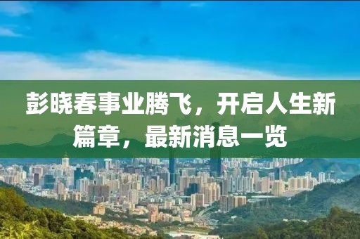 彭晓春事业腾飞，开启人生新篇章，最新消息一览
