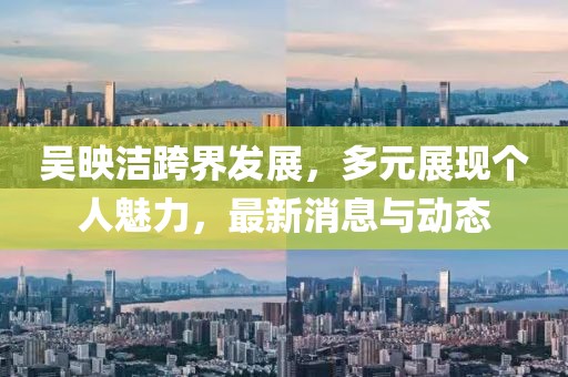 吴映洁跨界发展，多元展现个人魅力，最新消息与动态