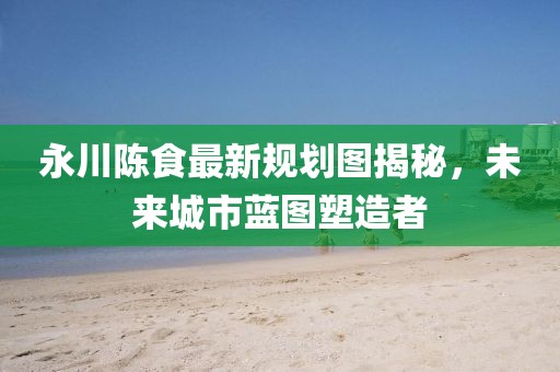 永川陈食最新规划图揭秘，未来城市蓝图塑造者