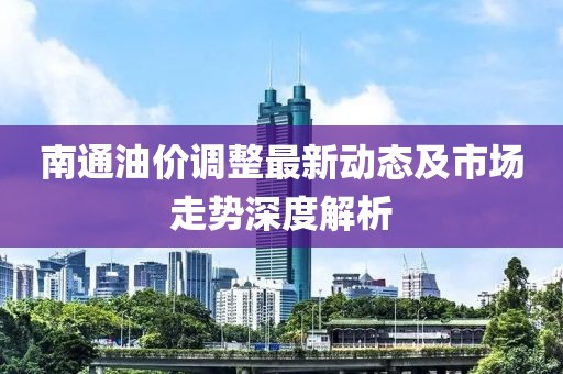 南通油价调整最新动态及市场走势深度解析