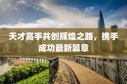 天才高手共创辉煌之路，携手成功最新篇章