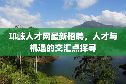 邛崃人才网最新招聘，人才与机遇的交汇点探寻