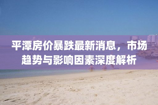 平潭房价暴跌最新消息，市场趋势与影响因素深度解析