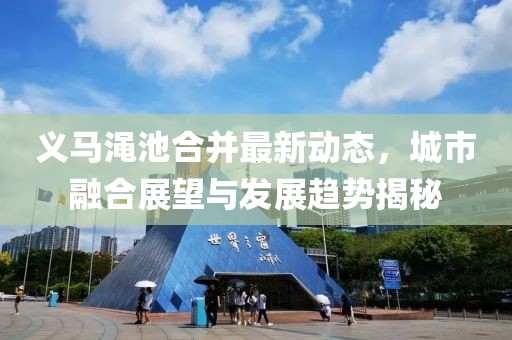 义马渑池合并最新动态，城市融合展望与发展趋势揭秘