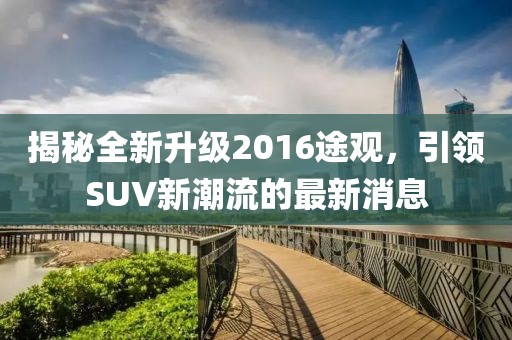 揭秘全新升级2016途观，引领SUV新潮流的最新消息