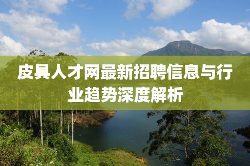 皮具人才网最新招聘信息与行业趋势深度解析