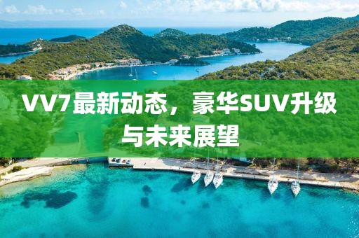 VV7最新动态，豪华SUV升级与未来展望
